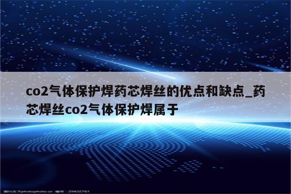 co2气体保护焊药芯焊丝的优点和缺点_药芯焊丝co2气体保护焊属于