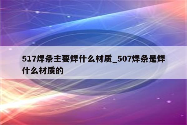 517焊条主要焊什么材质_507焊条是焊什么材质的