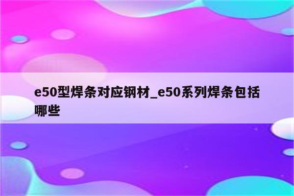 e50型焊条对应钢材_e50系列焊条包括哪些