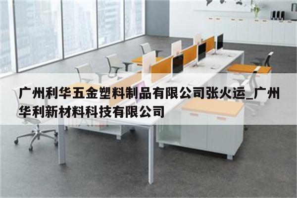 广州利华五金塑料制品有限公司张火运_广州华利新材料科技有限公司