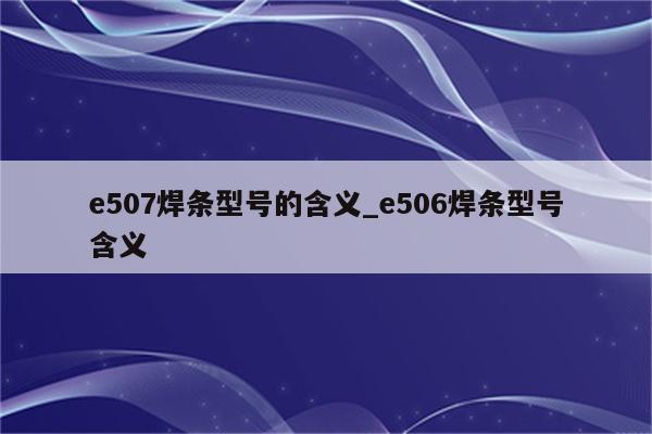 e507焊条型号的含义_e506焊条型号含义