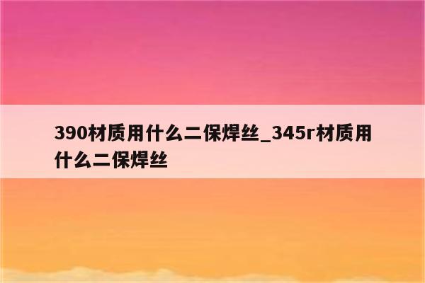 390材质用什么二保焊丝_345r材质用什么二保焊丝