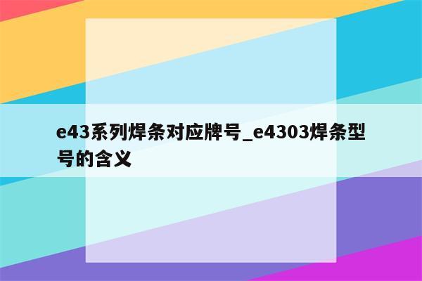 e43系列焊条对应牌号_e4303焊条型号的含义