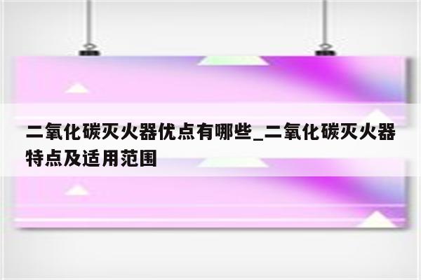 二氧化碳灭火器优点有哪些_二氧化碳灭火器特点及适用范围