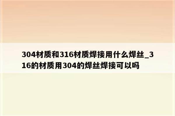 304材质和316材质焊接用什么焊丝_316的材质用304的焊丝焊接可以吗