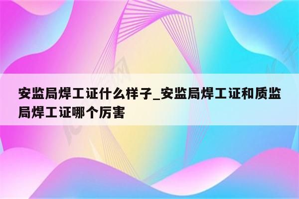 安监局焊工证什么样子_安监局焊工证和质监局焊工证哪个厉害