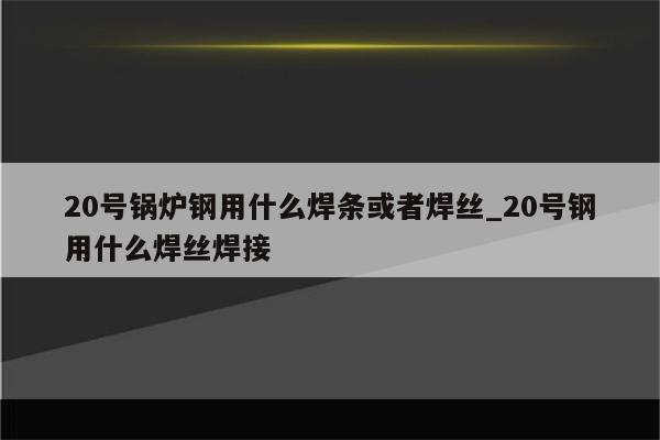 20号锅炉钢用什么焊条或者焊丝_20号钢用什么焊丝焊接