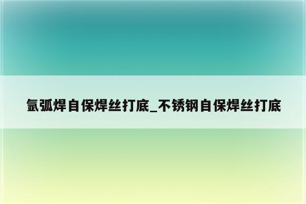 氩弧焊自保焊丝打底_不锈钢自保焊丝打底