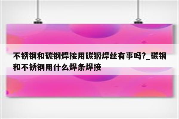 不锈钢和碳钢焊接用碳钢焊丝有事吗?_碳钢和不锈钢用什么焊条焊接