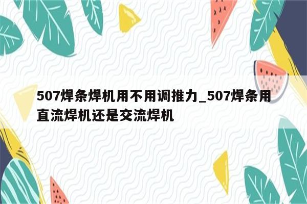 507焊条焊机用不用调推力_507焊条用直流焊机还是交流焊机