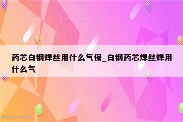 药芯白钢焊丝用什么气保_白钢药芯焊丝焊用什么气