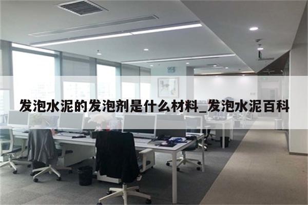 发泡水泥的发泡剂是什么材料_发泡水泥百科