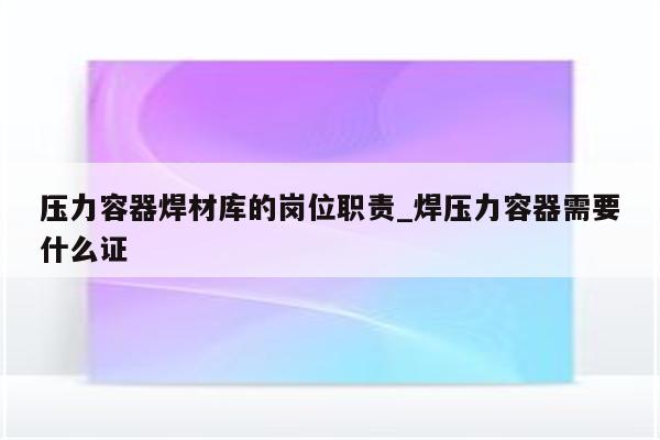 压力容器焊材库的岗位职责_焊压力容器需要什么证