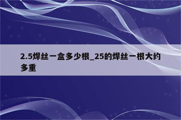 2.5焊丝一盒多少根_25的焊丝一根大约多重