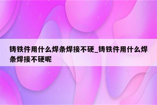 铸铁件用什么焊条焊接不硬_铸铁件用什么焊条焊接不硬呢