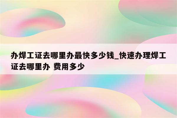 办焊工证去哪里办最快多少钱_快速办理焊工证去哪里办 费用多少