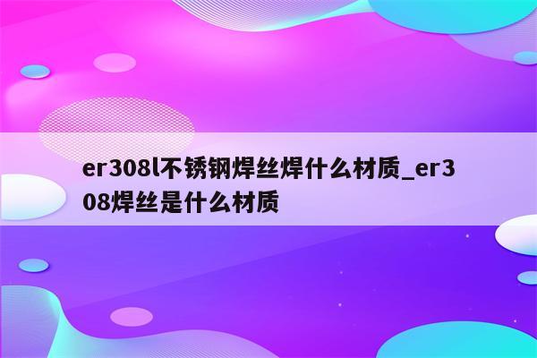 er308l不锈钢焊丝焊什么材质_er308焊丝是什么材质