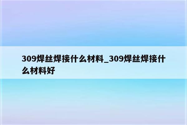 309焊丝焊接什么材料_309焊丝焊接什么材料好