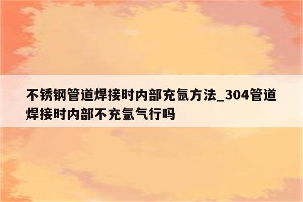 不锈钢管道焊接时内部充氩方法_304管道焊接时内部不充氩气行吗