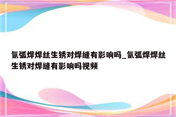 氩弧焊焊丝生锈对焊缝有影响吗_氩弧焊焊丝生锈对焊缝有影响吗视频