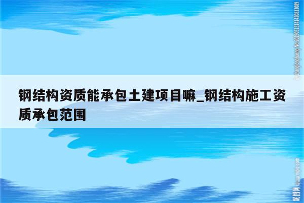 钢结构资质能承包土建项目嘛_钢结构施工资质承包范围