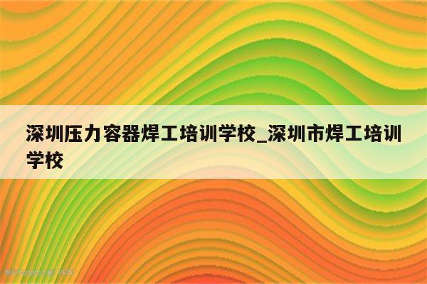 深圳压力容器焊工培训学校_深圳市焊工培训学校