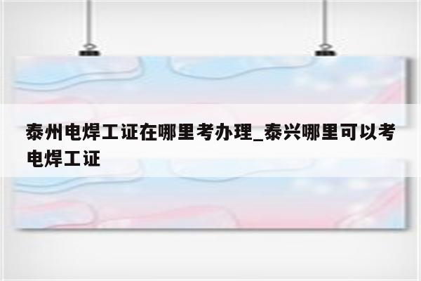 泰州电焊工证在哪里考办理_泰兴哪里可以考电焊工证