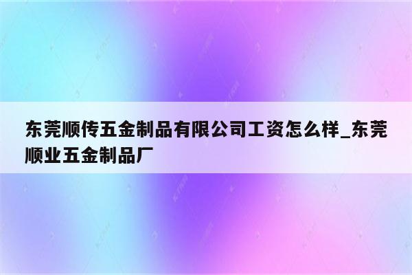 东莞顺传五金制品有限公司工资怎么样_东莞顺业五金制品厂