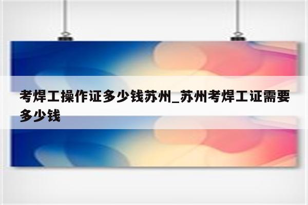 考焊工操作证多少钱苏州_苏州考焊工证需要多少钱