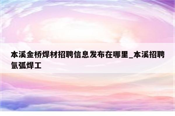 本溪金桥焊材招聘信息发布在哪里_本溪招聘氩弧焊工