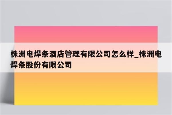 株洲电焊条酒店管理有限公司怎么样_株洲电焊条股份有限公司