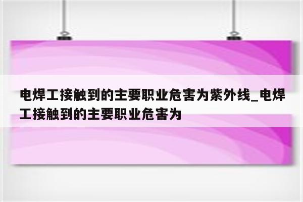 电焊工接触到的主要职业危害为紫外线_电焊工接触到的主要职业危害为