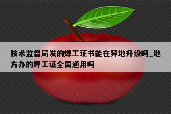 技术监督局发的焊工证书能在异地升级吗_地方办的焊工证全国通用吗