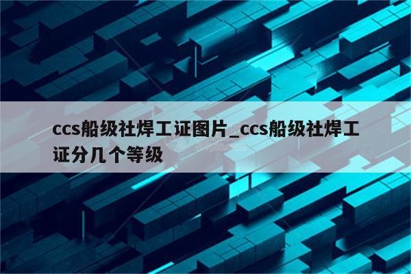 ccs船级社焊工证图片_ccs船级社焊工证分几个等级