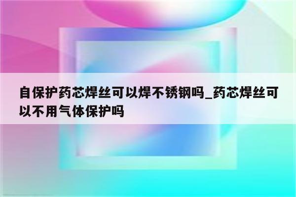 自保护药芯焊丝可以焊不锈钢吗_药芯焊丝可以不用气体保护吗