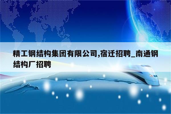 精工钢结构集团有限公司,宿迁招聘_南通钢结构厂招聘