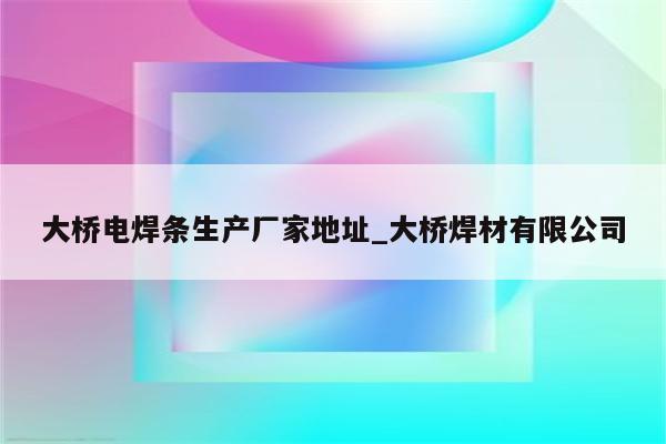 大桥电焊条生产厂家地址_大桥焊材有限公司