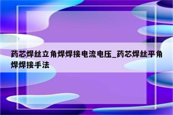 药芯焊丝立角焊焊接电流电压_药芯焊丝平角焊焊接手法