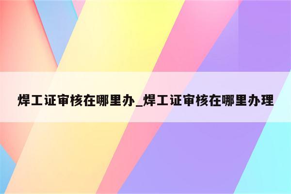 焊工证审核在哪里办_焊工证审核在哪里办理