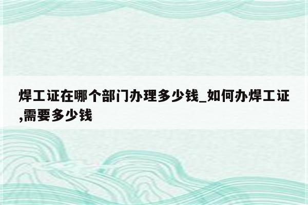 焊工证在哪个部门办理多少钱_如何办焊工证,需要多少钱