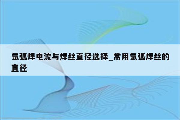 氩弧焊电流与焊丝直径选择_常用氩弧焊丝的直径