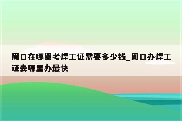 周口在哪里考焊工证需要多少钱_周口办焊工证去哪里办最快