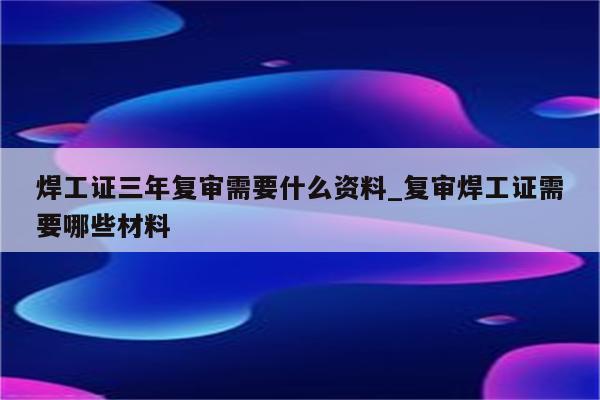 焊工证三年复审需要什么资料_复审焊工证需要哪些材料