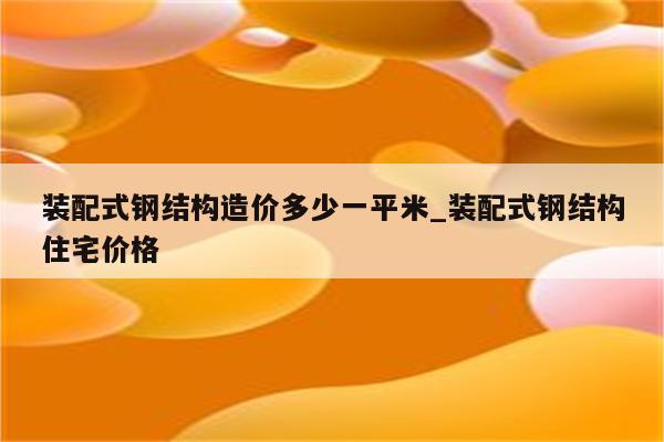 装配式钢结构造价多少一平米_装配式钢结构住宅价格