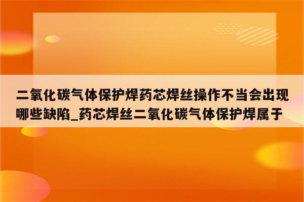 二氧化碳气体保护焊药芯焊丝操作不当会出现哪些缺陷_药芯焊丝二氧化碳气体保护焊属于