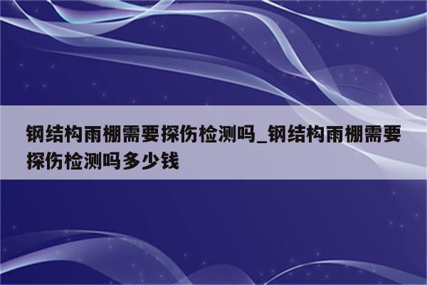 钢结构雨棚需要探伤检测吗_钢结构雨棚需要探伤检测吗多少钱