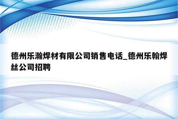 德州乐瀚焊材有限公司销售电话_德州乐翰焊丝公司招聘