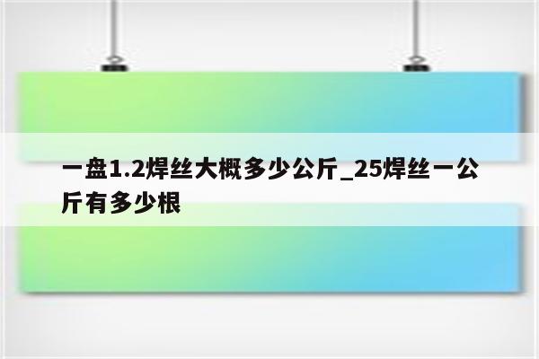 一盘1.2焊丝大概多少公斤_25焊丝一公斤有多少根