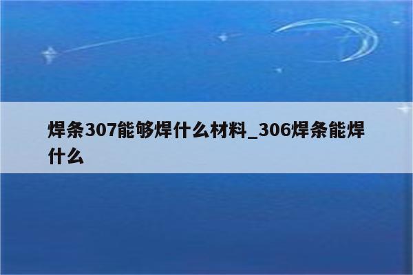 焊条307能够焊什么材料_306焊条能焊什么