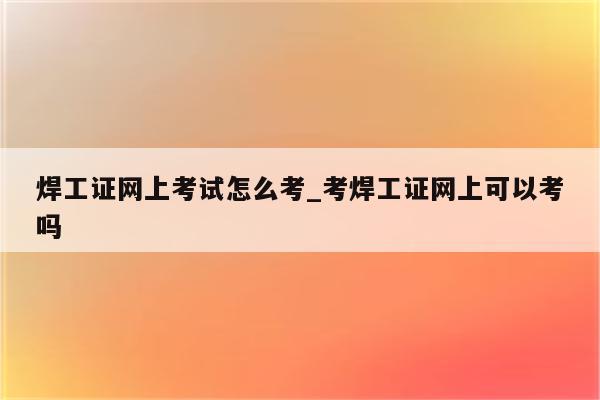 焊工证网上考试怎么考_考焊工证网上可以考吗